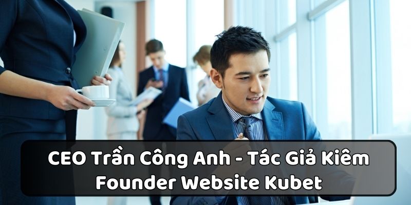 CEO Trần Công Anh - Tác Giả Kiêm Founder Website Kubet